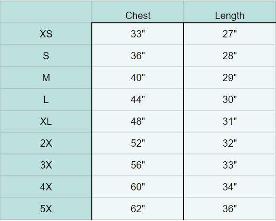 
            
                Load image into Gallery viewer, XS Chest 33&amp;quot; Length 27&amp;quot;, S Chest 36&amp;quot; Length 28&amp;quot;, M Chest 40&amp;quot; Length 29&amp;quot;, L Chest 44&amp;quot; Length 30&amp;quot;, XL Chest 48&amp;quot; Length 31&amp;quot;, 2X Chest 52&amp;quot; Length 32&amp;quot;, 3X Chest 56&amp;quot; Length 33&amp;quot;, 4X Chest 60&amp;quot; Length 34&amp;quot;, 5X Chest 62&amp;quot; Length 36&amp;quot;
            
        